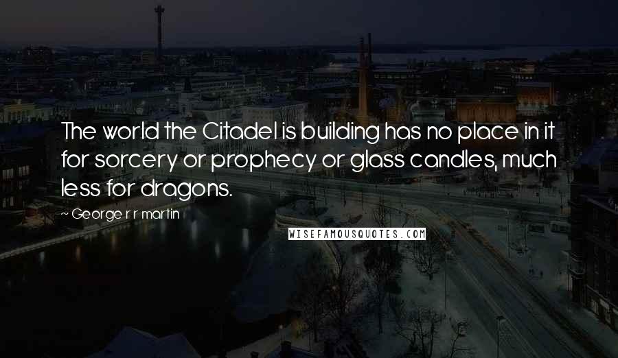 George R R Martin Quotes: The world the Citadel is building has no place in it for sorcery or prophecy or glass candles, much less for dragons.