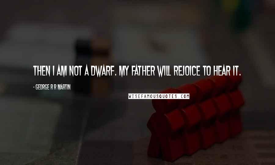 George R R Martin Quotes: Then I am not a dwarf. My father will rejoice to hear it.