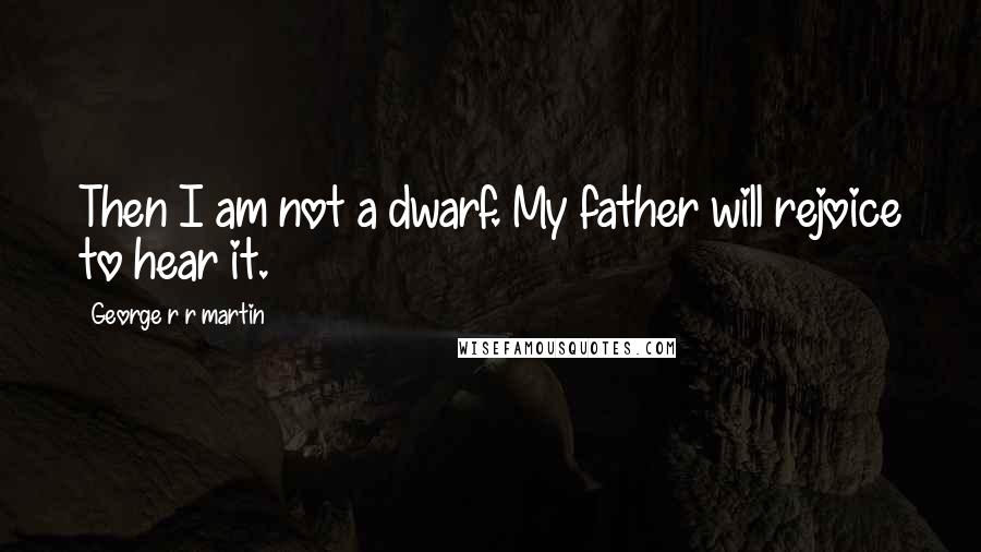 George R R Martin Quotes: Then I am not a dwarf. My father will rejoice to hear it.
