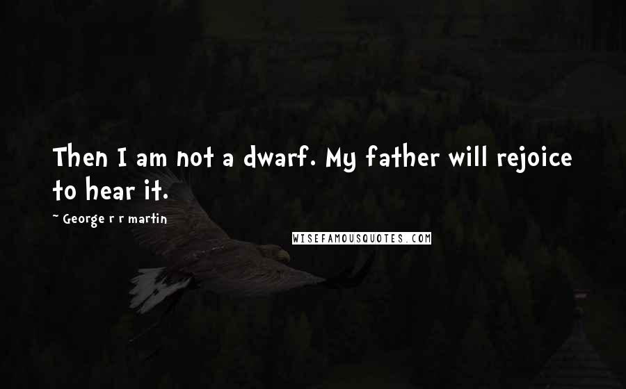 George R R Martin Quotes: Then I am not a dwarf. My father will rejoice to hear it.