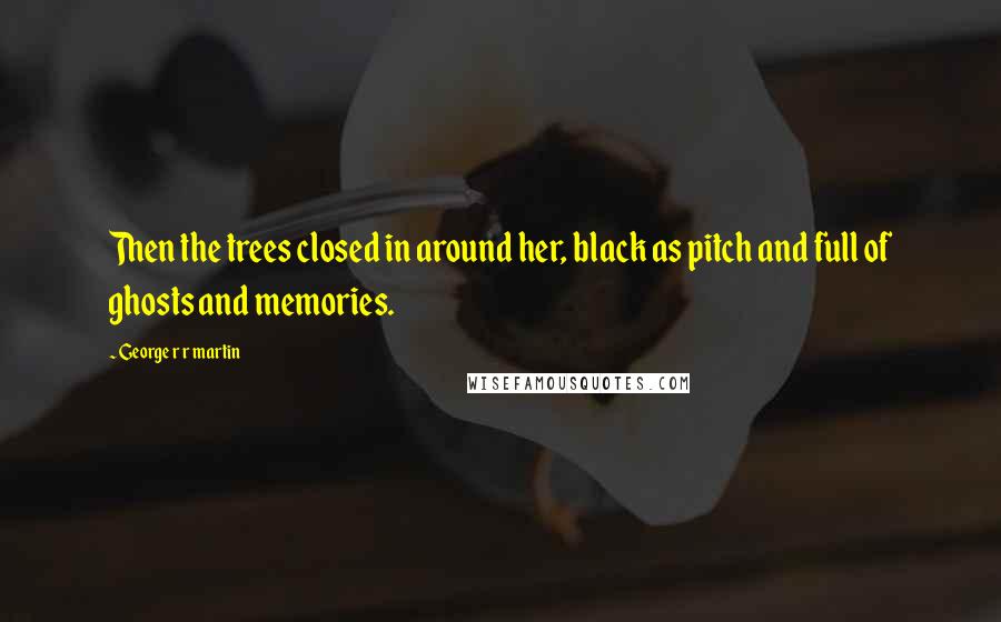 George R R Martin Quotes: Then the trees closed in around her, black as pitch and full of ghosts and memories.