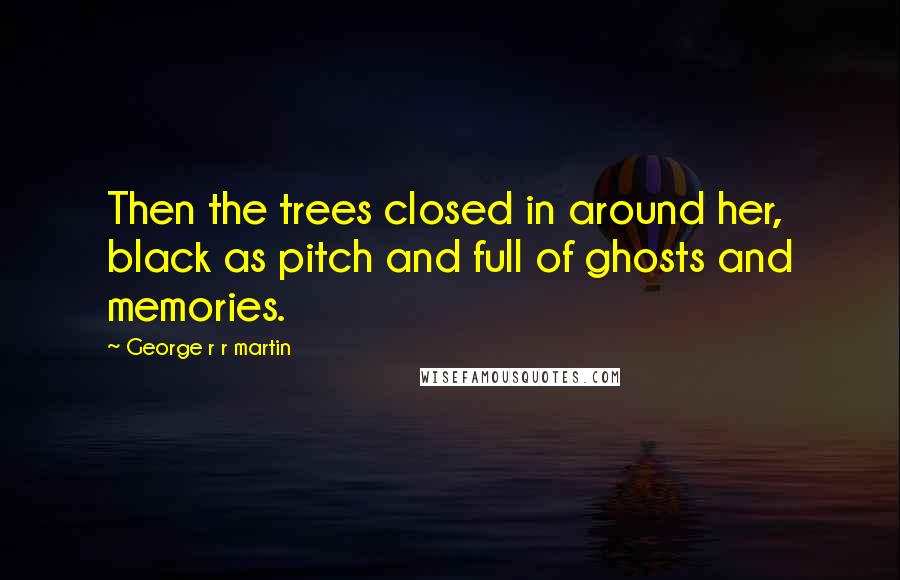 George R R Martin Quotes: Then the trees closed in around her, black as pitch and full of ghosts and memories.