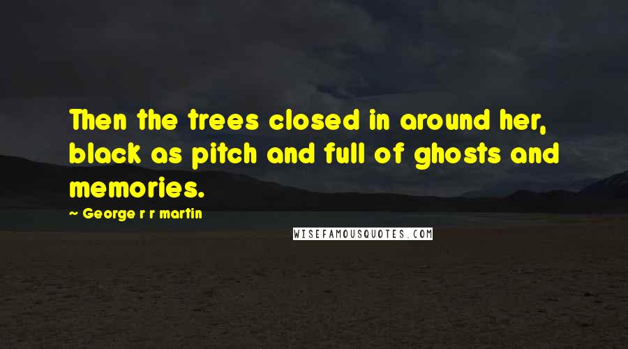 George R R Martin Quotes: Then the trees closed in around her, black as pitch and full of ghosts and memories.