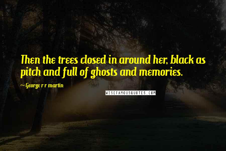 George R R Martin Quotes: Then the trees closed in around her, black as pitch and full of ghosts and memories.