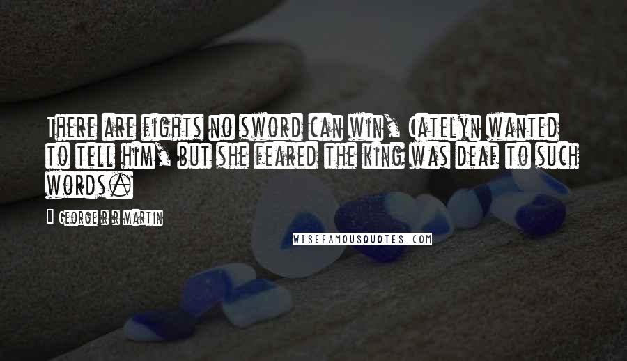 George R R Martin Quotes: There are fights no sword can win, Catelyn wanted to tell him, but she feared the king was deaf to such words.