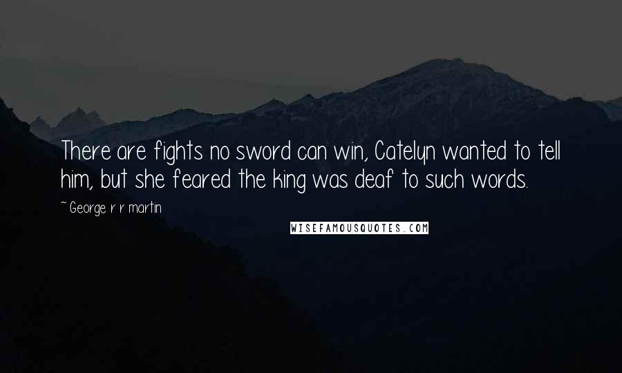 George R R Martin Quotes: There are fights no sword can win, Catelyn wanted to tell him, but she feared the king was deaf to such words.