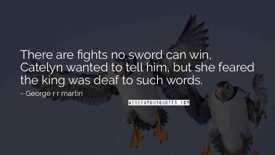 George R R Martin Quotes: There are fights no sword can win, Catelyn wanted to tell him, but she feared the king was deaf to such words.