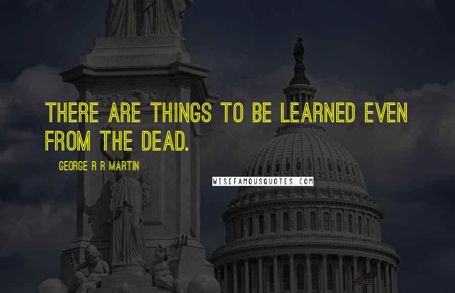 George R R Martin Quotes: There are things to be learned even from the dead.