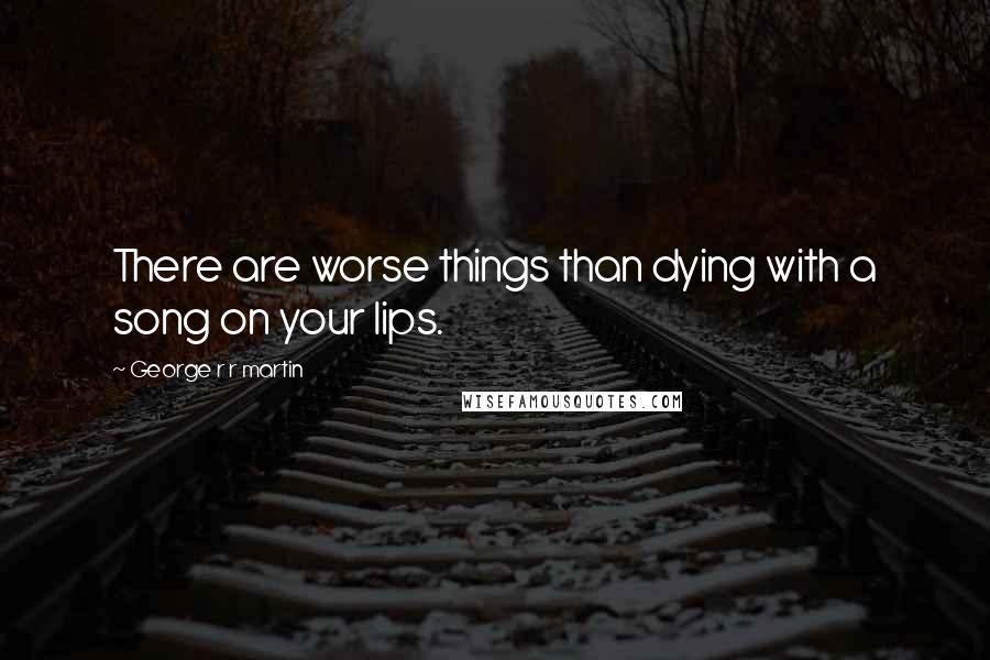George R R Martin Quotes: There are worse things than dying with a song on your lips.