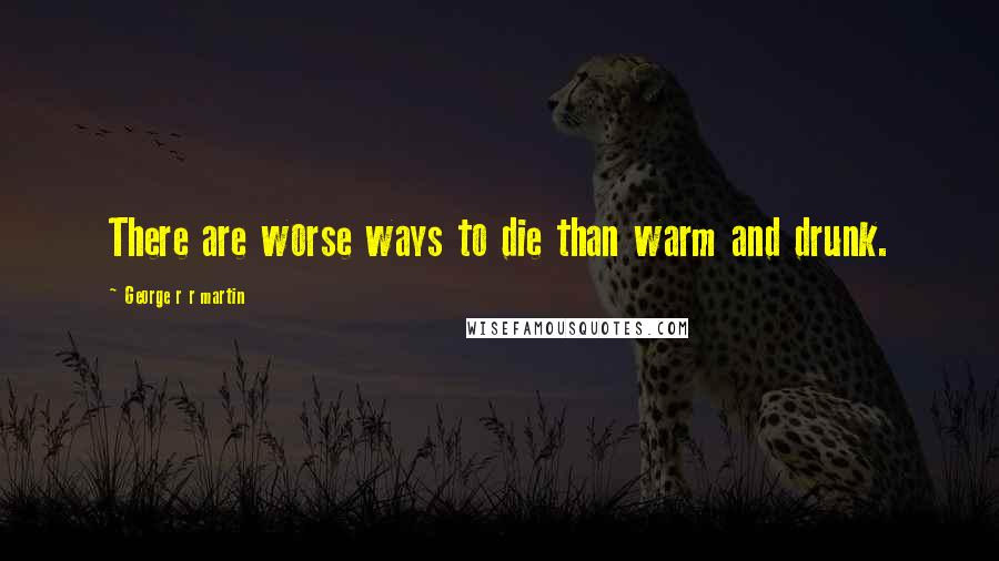 George R R Martin Quotes: There are worse ways to die than warm and drunk.