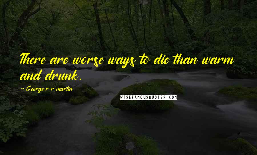 George R R Martin Quotes: There are worse ways to die than warm and drunk.