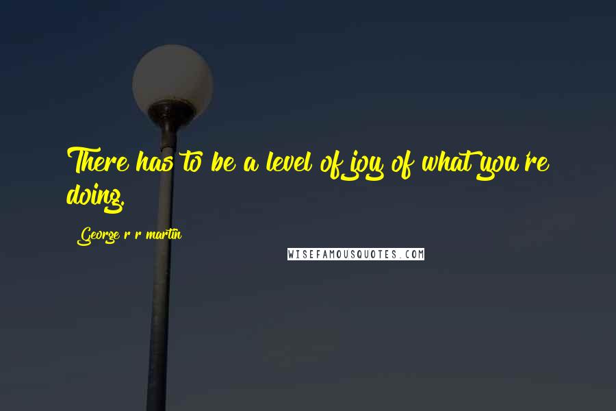 George R R Martin Quotes: There has to be a level of joy of what you're doing.