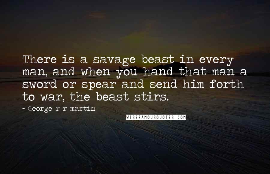 George R R Martin Quotes: There is a savage beast in every man, and when you hand that man a sword or spear and send him forth to war, the beast stirs.