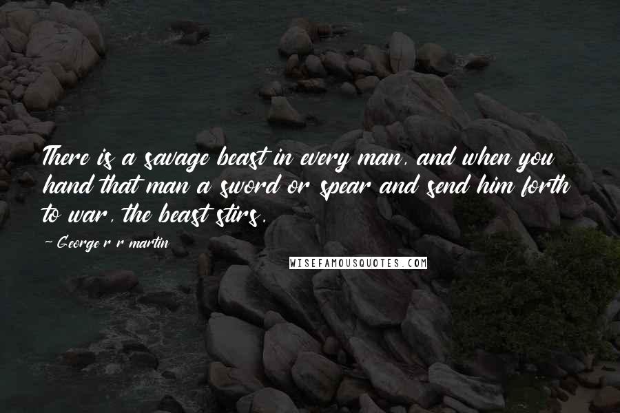 George R R Martin Quotes: There is a savage beast in every man, and when you hand that man a sword or spear and send him forth to war, the beast stirs.