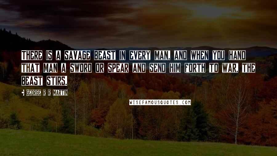 George R R Martin Quotes: There is a savage beast in every man, and when you hand that man a sword or spear and send him forth to war, the beast stirs.