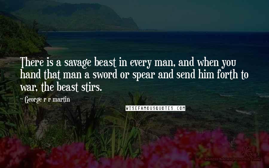 George R R Martin Quotes: There is a savage beast in every man, and when you hand that man a sword or spear and send him forth to war, the beast stirs.