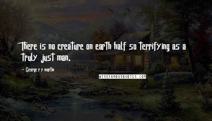 George R R Martin Quotes: There is no creature on earth half so terrifying as a truly just man.