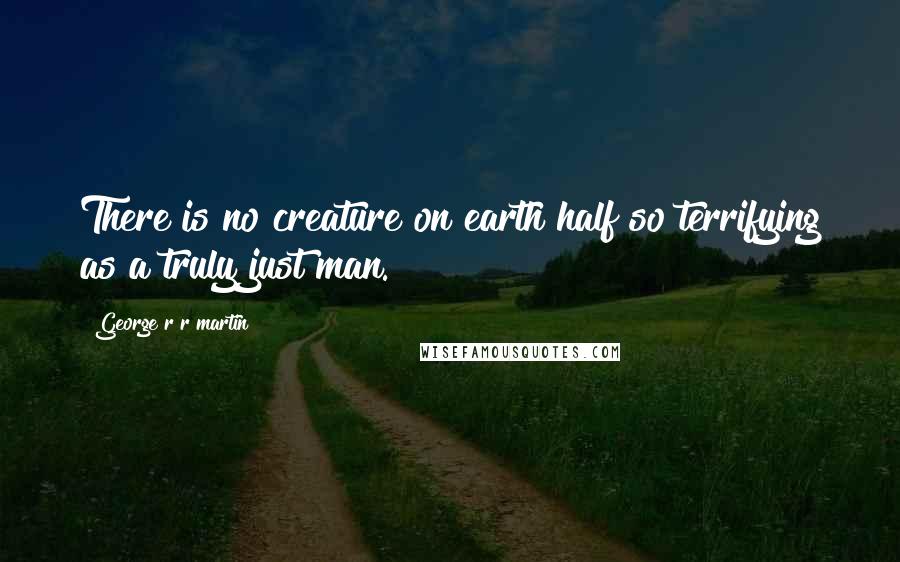 George R R Martin Quotes: There is no creature on earth half so terrifying as a truly just man.