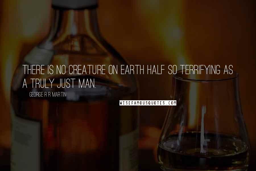 George R R Martin Quotes: There is no creature on earth half so terrifying as a truly just man.