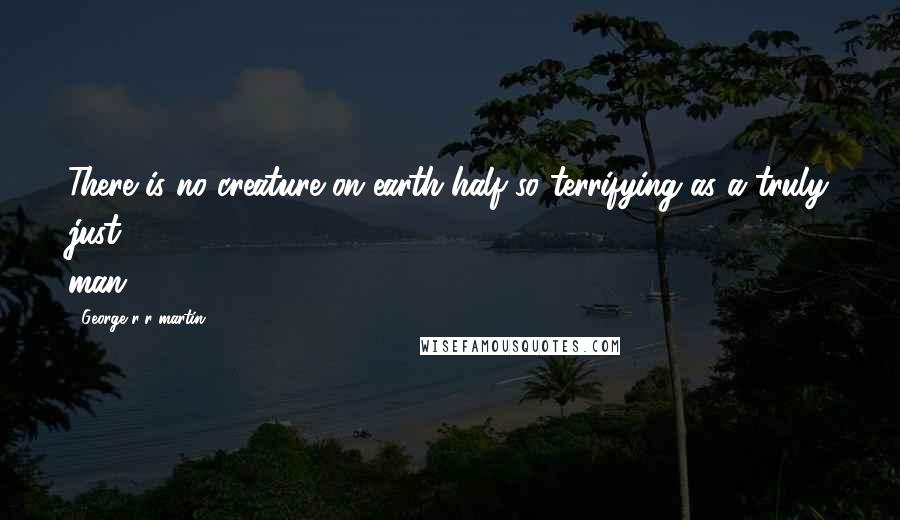 George R R Martin Quotes: There is no creature on earth half so terrifying as a truly just man.