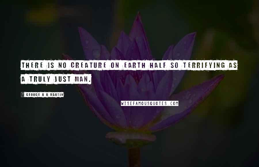 George R R Martin Quotes: There is no creature on earth half so terrifying as a truly just man.