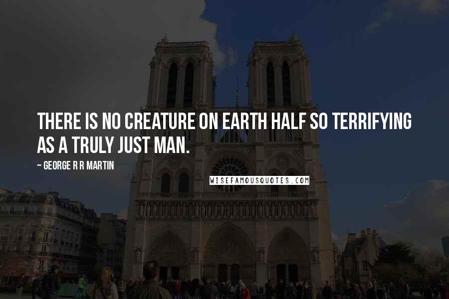 George R R Martin Quotes: There is no creature on earth half so terrifying as a truly just man.