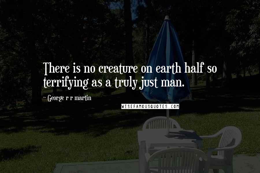 George R R Martin Quotes: There is no creature on earth half so terrifying as a truly just man.