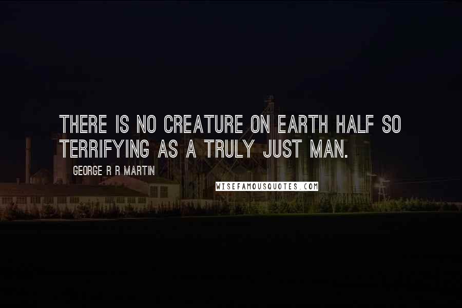 George R R Martin Quotes: There is no creature on earth half so terrifying as a truly just man.