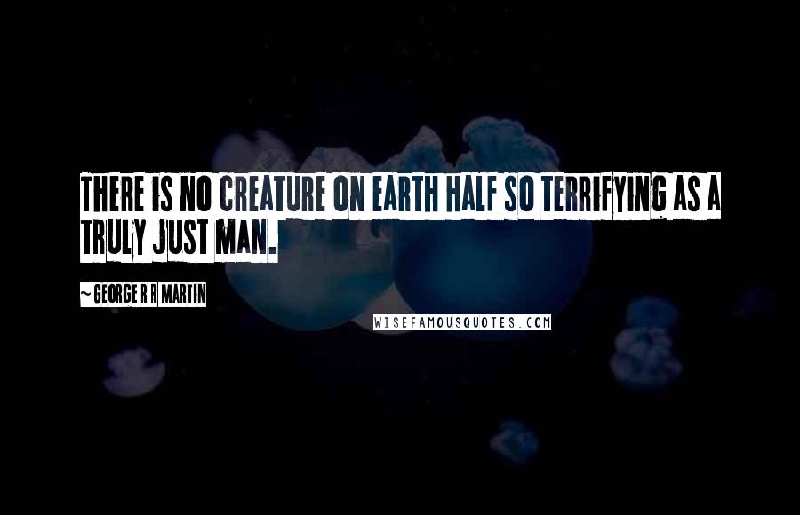 George R R Martin Quotes: There is no creature on earth half so terrifying as a truly just man.