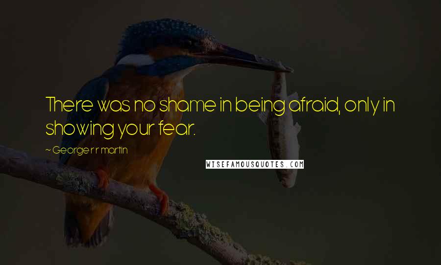 George R R Martin Quotes: There was no shame in being afraid, only in showing your fear.