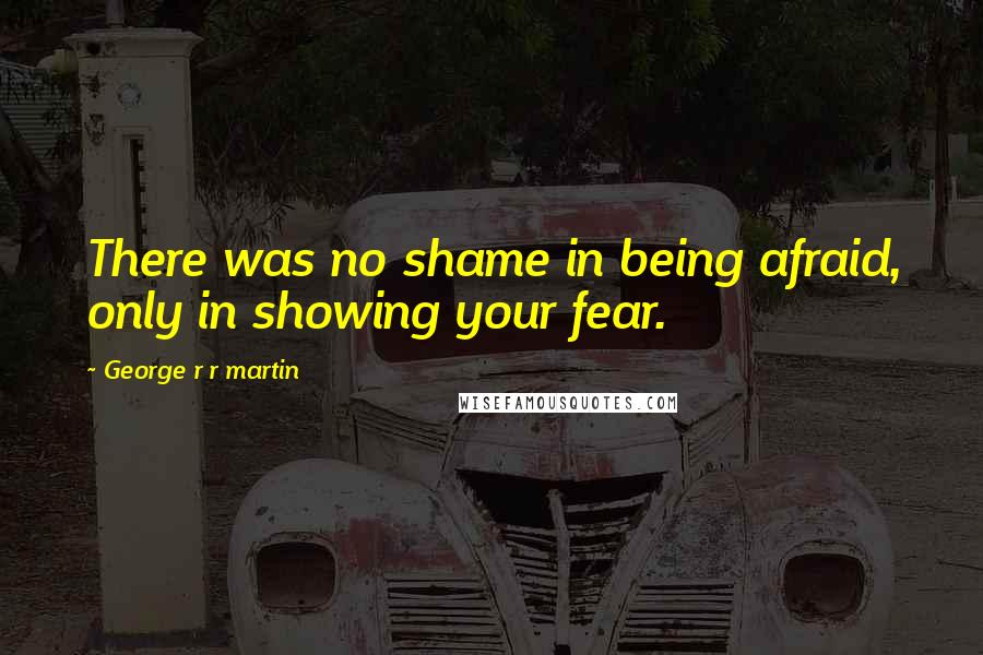 George R R Martin Quotes: There was no shame in being afraid, only in showing your fear.