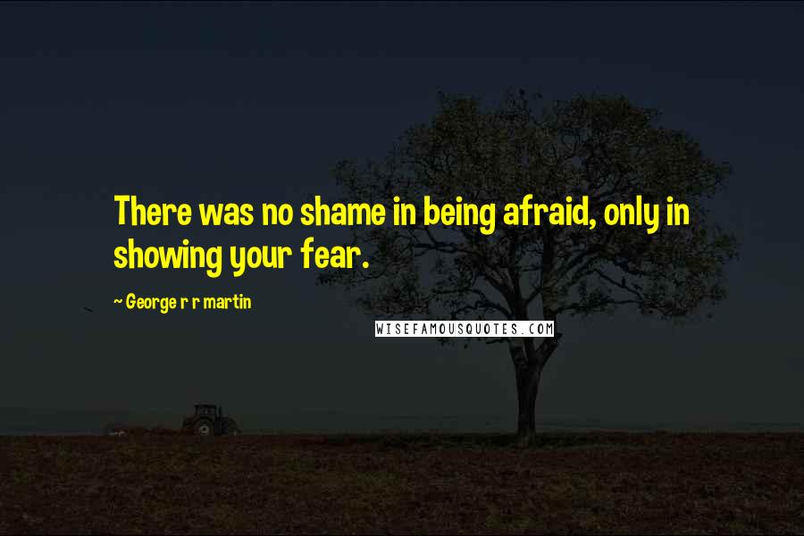 George R R Martin Quotes: There was no shame in being afraid, only in showing your fear.