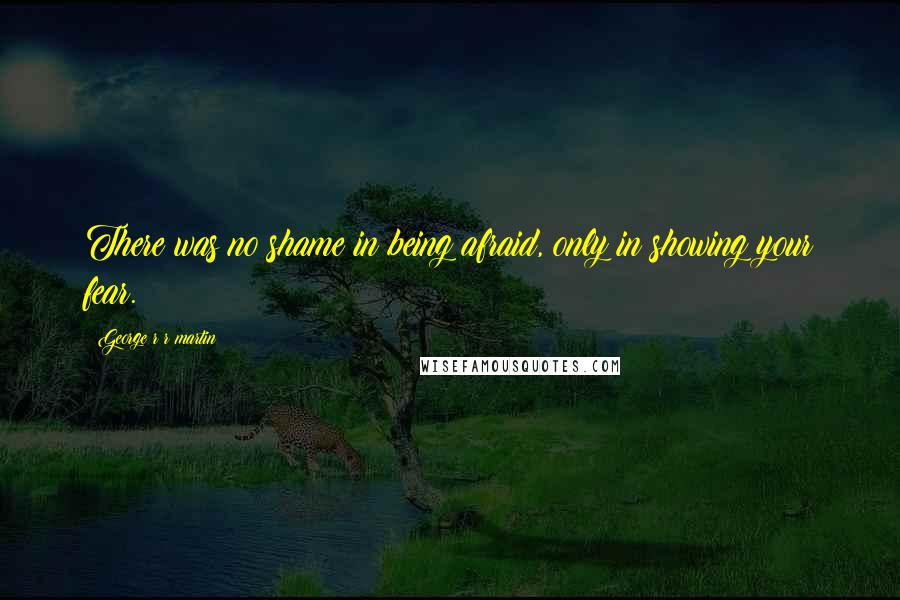 George R R Martin Quotes: There was no shame in being afraid, only in showing your fear.