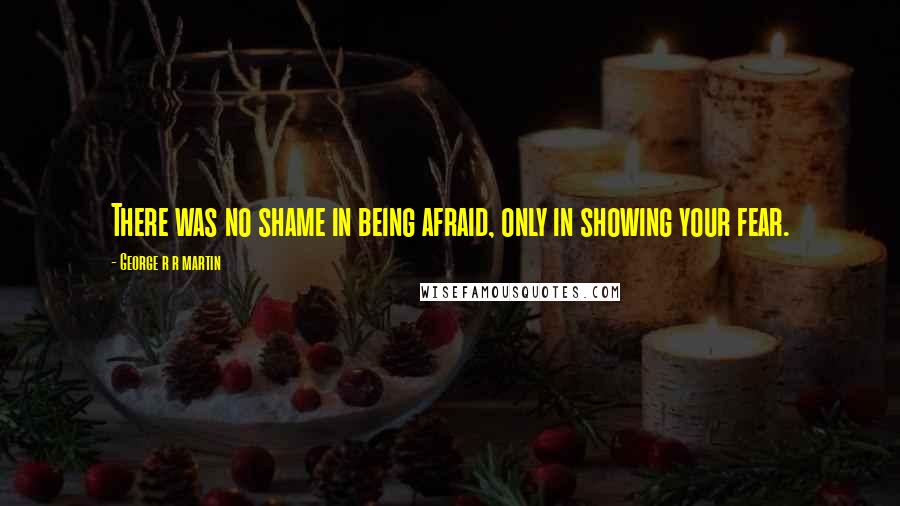 George R R Martin Quotes: There was no shame in being afraid, only in showing your fear.