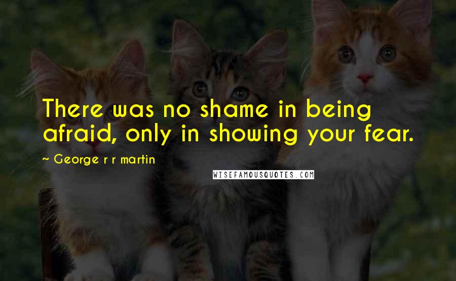 George R R Martin Quotes: There was no shame in being afraid, only in showing your fear.