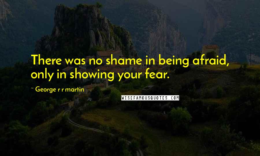 George R R Martin Quotes: There was no shame in being afraid, only in showing your fear.