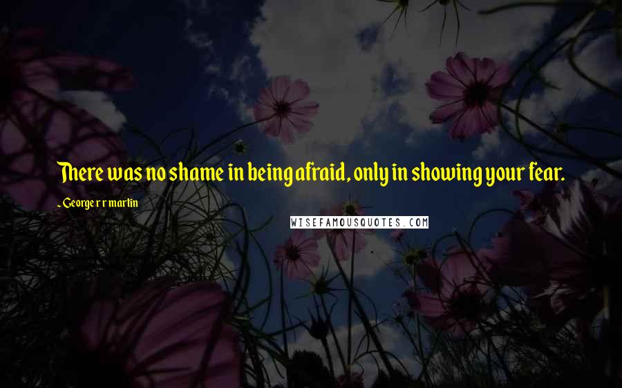 George R R Martin Quotes: There was no shame in being afraid, only in showing your fear.