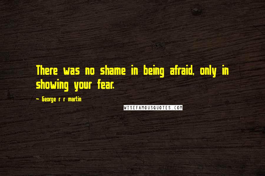 George R R Martin Quotes: There was no shame in being afraid, only in showing your fear.