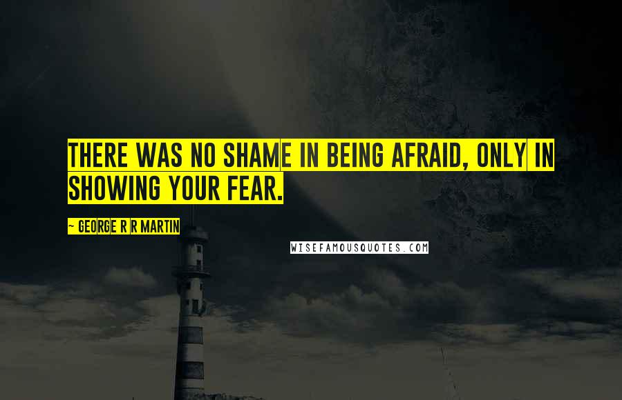 George R R Martin Quotes: There was no shame in being afraid, only in showing your fear.