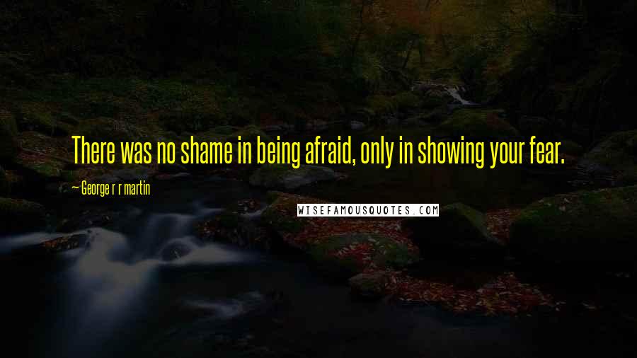 George R R Martin Quotes: There was no shame in being afraid, only in showing your fear.