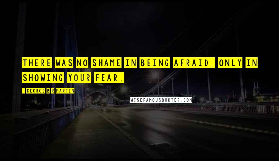 George R R Martin Quotes: There was no shame in being afraid, only in showing your fear.