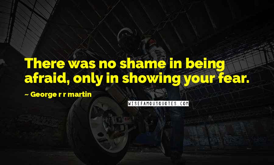 George R R Martin Quotes: There was no shame in being afraid, only in showing your fear.