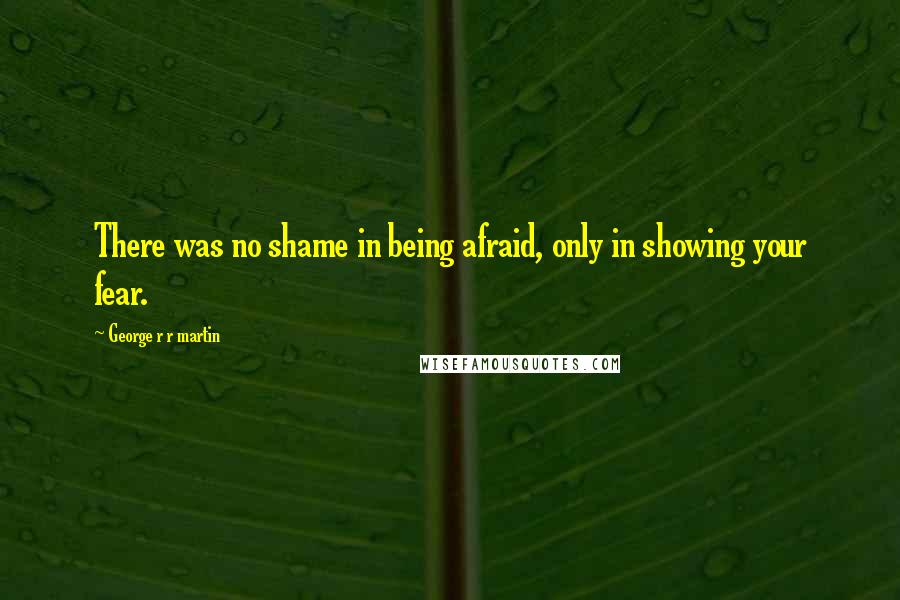 George R R Martin Quotes: There was no shame in being afraid, only in showing your fear.