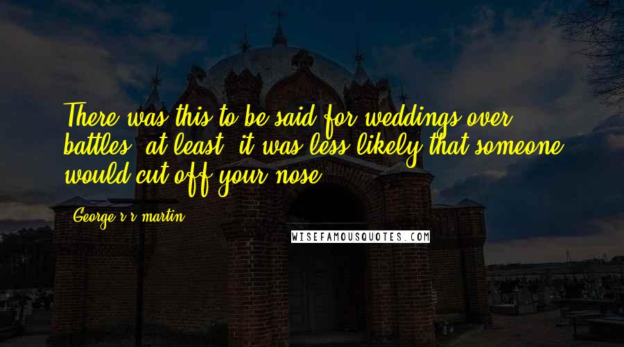 George R R Martin Quotes: There was this to be said for weddings over battles, at least; it was less likely that someone would cut off your nose.