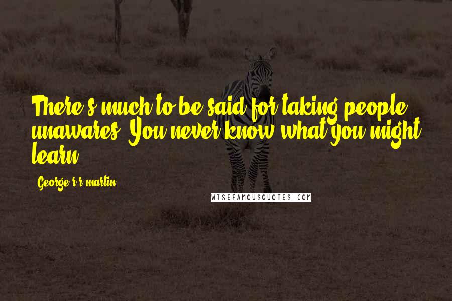 George R R Martin Quotes: There's much to be said for taking people unawares. You never know what you might learn.