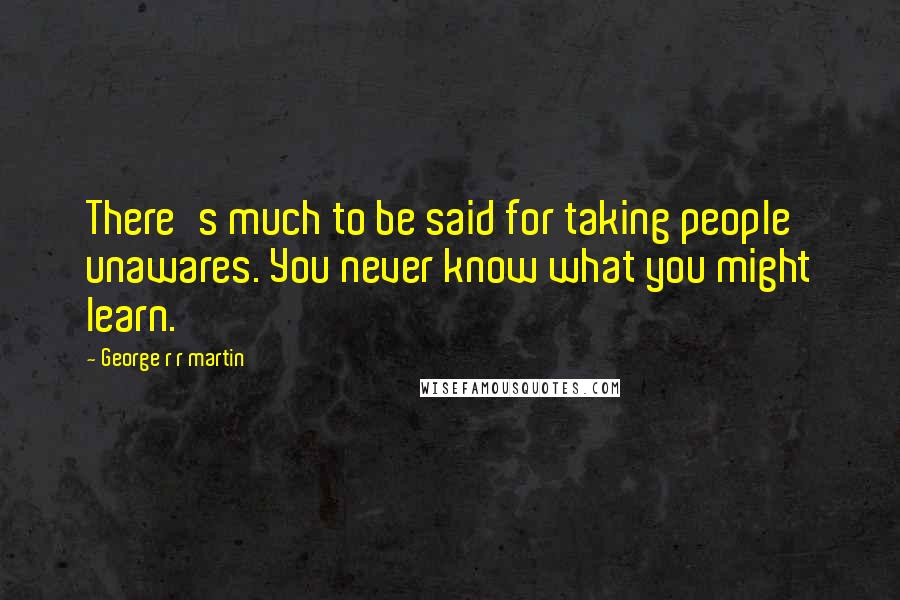 George R R Martin Quotes: There's much to be said for taking people unawares. You never know what you might learn.