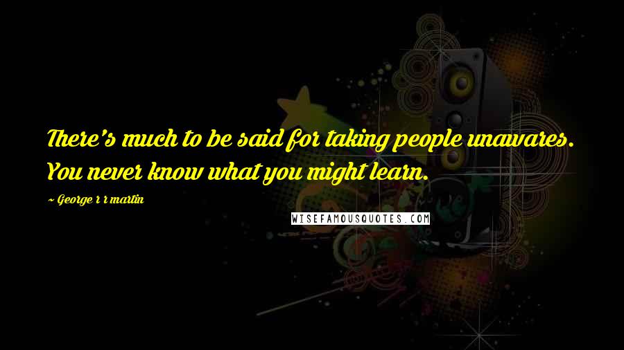 George R R Martin Quotes: There's much to be said for taking people unawares. You never know what you might learn.