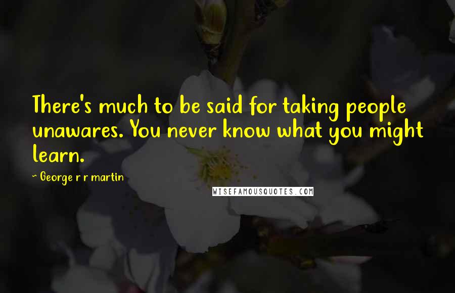George R R Martin Quotes: There's much to be said for taking people unawares. You never know what you might learn.