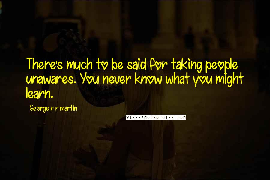 George R R Martin Quotes: There's much to be said for taking people unawares. You never know what you might learn.