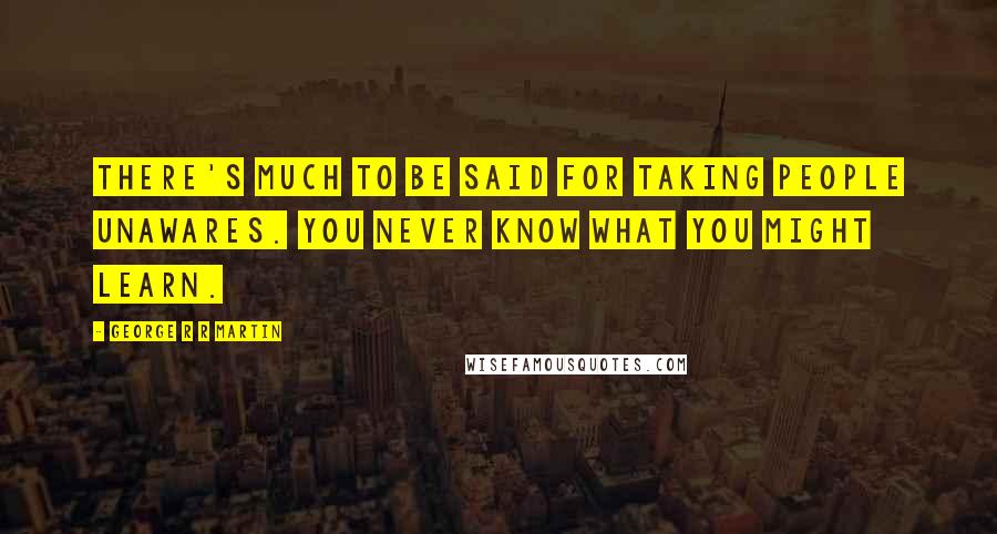 George R R Martin Quotes: There's much to be said for taking people unawares. You never know what you might learn.